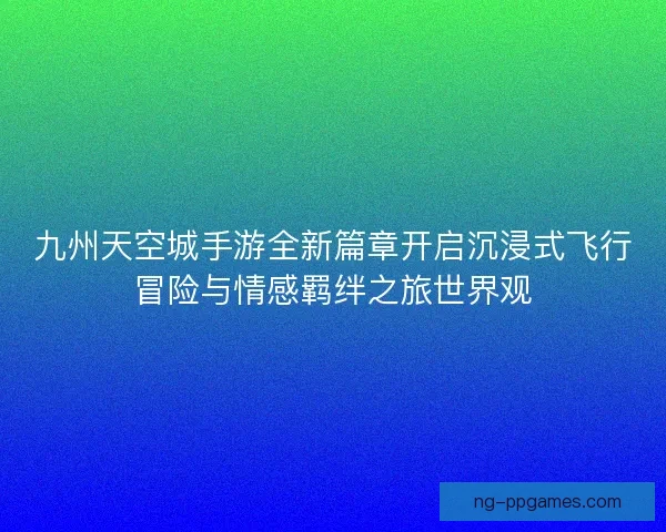 九州天空城手游全新篇章开启沉浸式飞行冒险与情感羁绊之旅世界观