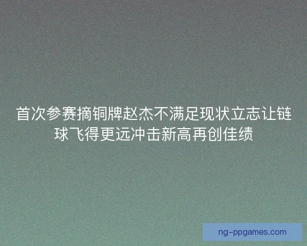 首次参赛摘铜牌赵杰不满足现状立志让链球飞得更远冲击新高再创佳绩
