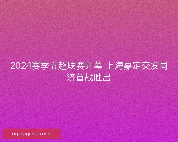 2024赛季五超联赛开幕 上海嘉定交发同济首战胜出