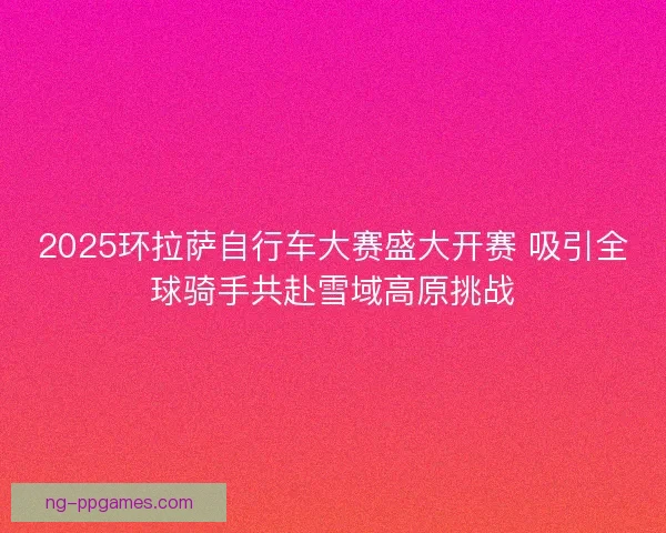 2025环拉萨自行车大赛盛大开赛 吸引全球骑手共赴雪域高原挑战