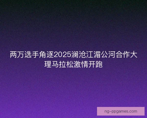 两万选手角逐2025澜沧江湄公河合作大理马拉松激情开跑